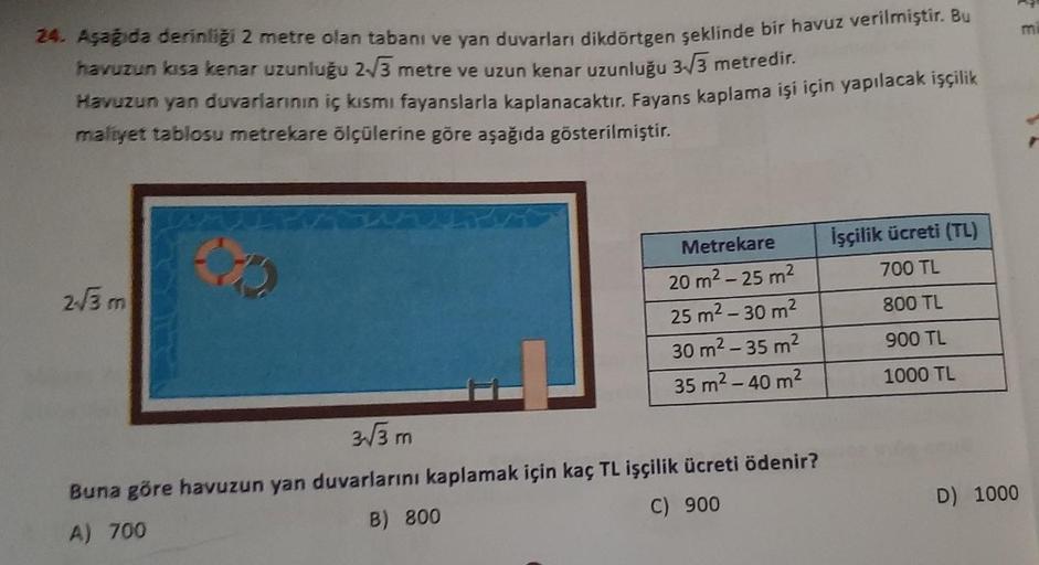 24. Aşağıda derinliği 2 metre olan tabanı ve yan duvarları dikdörtgen şeklinde bir havuz verilmiştir. Bu
havuzun kısa kenar uzunluğu 2√3 metre ve uzun kenar uzunluğu 3-√3 metredir.
Havuzun yan duvarlarının iç kısmı fayanslarla kaplanacaktır. Fayans kaplama