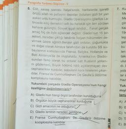 Paragrafta Yardımcı Düşünce-V
5. CIA, savaş sonrası İtalya'sında, haritalarda işaretli
örtülü silah ve patlayıcı depoları bulunan gizli bir yan
askeri ordu kurmuştu. Gladio Operasyonu (gladius La-
tincede kılıç demektir) adlı bu harekât için ileri sürülen
bahane gülünçtü: Sovyet işgali tehdidi... Fakat gerçek
amaç hiç de öyle eğlenceli değildi: Gladio'nun 15 bin
askeri, hizadan çıktığı takdirde İtalyan hükümetini de-
virmek üzere eğitildi.Benzer gizli ordular, çoğunlukla
ve doğal olarak Almaya tarafından da kuruldu SS su-
baylarının komutasında Fransa, Belçika, Hollanda ve
Batı Almanya'da da oluşturuldu. Amerika'nın Gladio-
sundan farklı olarak bu ordular salt Rusların yolları-
ni gözlemedi. Büyük bölümü hâlâ açıklanmayan dev
cephanelikler kurdular, solcuların kara listelerini çıkar-
dılar, Fransa'da Cumhurbaşkanı De Gaulle'ü öldürme
komplosuna katıldılar.
Yukarıdaki parçada Gladio Operasyonu'nun hangi
özelliğine değinilmemiştir?
A) Gladio'nun hangi örgüt tarafından kurulduğuna
B) Örgütün büyük cephanelikler kurduğuna
C) Gizli amacının ne olduğuna
D) Gladio isminin nereden geldiğine
E) Fransa Cumhurbaşkanı De Gaulle'ü öldürme
komplosuna katıldılar
IKLIM
7. Ku
Me
Me
circ
kaz
194
leşt
şan
bu
len
takı
ulus
di. E
yola
lar s
Haz
Yuka
miy
lama
A) A
B) E
C) Y
D) Ta
E) B