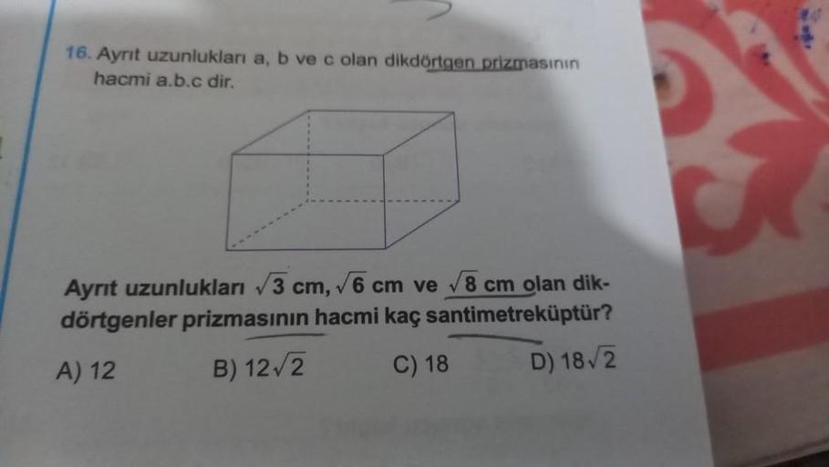 16. Ayrıt uzunlukları a, b ve c olan dikdörtgen prizmasının
hacmi a.b.c dir.
Ayrıt uzunlukları √3 cm, √6 cm ve √8 cm olan dik-
dörtgenler prizmasının hacmi kaç santimetreküptür?
A) 12
B) 12√2
C) 18
D) 18√2
B