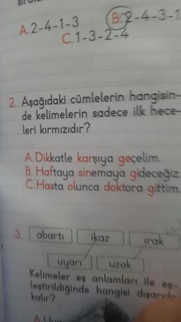 A. 2-4-1-3
C.1-3-2-4
B2-4-3-1
2. Aşağıdaki cümlelerin hangisin-
de kelimelerin sadece ilk hece
leri kırmızıdır?
A.Dikkatle karşıya geçelim.
B. Haftaya sinemaya gideceğiz.
C. Hasta olunca doktora gittim.
3. abarti
ikaz
irak
uyarı uzak
Kelimeler eş anlamları ile es
leştirildiğinde hangisi dışarıd
kalır?
ALL