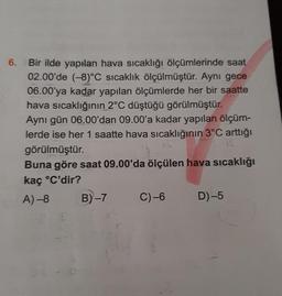 6. Bir ilde yapılan hava sıcaklığı ölçümlerinde saat
02.00'de (-8)°C sıcaklık ölçülmüştür. Aynı gece
06.00'ya kadar yapılan ölçümlerde her bir saatte
hava sıcaklığının 2°C düştüğü görülmüştür.
Aynı gün 06.00'dan 09.00'a kadar yapılan ölçüm-
lerde ise her 1 saatte hava sıcaklığının 3°C arttığı
görülmüştür.
12.
Buna göre saat 09.00'da ölçülen hava sıcaklığı
kaç °C'dir?
A) -8
B)-7
C)-6 D)-5