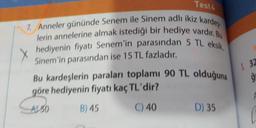 Test4
7. Anneler gününde Senem ile Sinem adlı ikiz kardeş
lerin annelerine almak istediği bir hediye vardır. Bu
hediyenin fiyatı Senem'in parasından 5 TL eksik,
Sinem'in parasından ise 15 TL fazladır.
Bu kardeşlerin paraları toplamı 90 TL olduğuna
göre hediyenin fiyatı kaç TL'dir?
A150
B) 45
C) 40
D) 35
1. 32
ģ