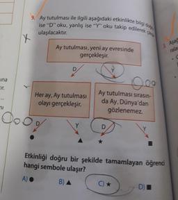 Fina
Eir.
ni
X
9. Ay tutulması ile ilgili aşağıdaki etkinlikte bilgi do
ise "D" oku, yanlış ise "Y" oku takip edilerek g
ulaşılacaktır.
Ay tutulması, yeni ay evresinde
gerçekleşir.
Her ay, Ay tutulması
olayı gerçekleşir.
Ooog
0.00
Ay tutulması sırasın-
da Ay, Dünya'dan
gözlenemez.
D
Etkinliği doğru bir şekilde tamamlayan öğrenci
hangi sembole ulaşır?
A) ●
B) A
C) ★
3 Aşağ
rala
C
D)