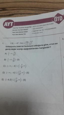 AYT
Tüzel Kişi Temallelal Gerçek Kişi: Aplim A.Ş. adina Aydin HIÇYILMAZ
Sorumlu Yan işleri Müdürü
Yayın idare Merkezi Adresl
Yayın idare Merkezi Tel.
1.
ÖTD
Metin BARANDIR
1 Yeşilırmak Cad. No: 15 Kizilay/ANKARA
: 0 (312) 231 75 41
f:R-R¹, f(x) =
(2a-1)
4+a
fonksiyonu üstel bir fonksiyon olduğuna göre, a'nın en
geniş değer aralığı aşağıdakilerden hangisidir?
A) (-∞0,2)
B) (-0,2)-(5)
C) (-∞, -4) U (-2,00)
D) (-∞, -4) U (2,00)-(5)
E) (-4,0) U (2,00)-(5)
4.