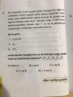 8.
Bir molekülün kısmi pozitif yüklü hidrojeni ile diğer bir
molekülün kısmi negatif yüklü atomu arasında mole
küller arası elektrostatik çekim kuvveti ile oluşan etki.
leşime hidrojen bağı denir. Hidrojen bağı, H atomunun
elektronegatifliği yüksek olan F, O ve N atomlarıyla
oluşturduğu moleküller arasında bulunur.
Buna göre;
I.
C₂H5OH
II. N₂
III. CF4
A) Yalnız I
Nobuo
leamain Aud
verilenlerden hangilerinin su ile hidrojen bağı oluştu.
rarak iyi çözünmesi beklenir? (₁H, 6C, 7N, 80, 9F)
D) II ve III
onsledsie meiN #
enop eiehey
hiziq absbonut
not
B) I ve II
C) I ve III
E) I, II ve III
diğer sayfaya geçiniz.
11.