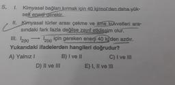 5. 1. Kimyasal bağları kırmak için 40 kj/mol'den daha yük-
sek enerji gerekir.
II. Kimyasal türler arası çekme ve itme kuvvetleri ara-
sındaki fark fazla değilse zayıf etkilesim olur.
III. 12(K)
→ 12(s)
¹2(s) için gereken enerji 40 ki'den azdır.
Yukarıdaki ifadelerden hangileri doğrudur?
A) Yalnız I
B) I ve II
D) II ve III
C) I ve III
E) I, II ve III