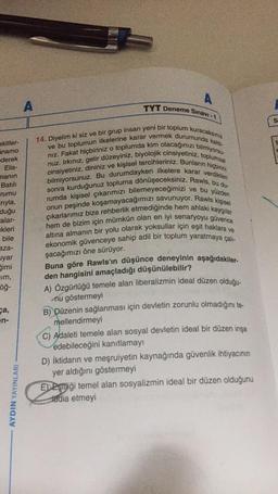 akitler-
namo
ederek
Elis-
manın
Batılı
rumu
rıyla,
duğu
alar-
kleri
bile
aza-
yar
gimi
um,
öğ-
ca,
en-
AYDIN YAYINLARI
A
A
TYT Deneme Sınavı -1
14. Diyelim ki siz ve bir grup insan yeni bir toplum kuracaksınız
ve bu toplumun ilkelerine karar vermek durumunda kaldı-
nız. Fakat hiçbiriniz o toplumda kim olacağınızı bilmiyorsu-
cinsiyetiniz, dininiz ve kişisel tercihleriniz. Bunların hiçbirini
nuz. Irkınız, gelir düzeyiniz, biyolojik cinsiyetiniz, toplumsal
bilmiyorsunuz. Bu durumdayken ilkelere karar verdikten
sonra kurduğunuz topluma dönüşeceksiniz. Rawls, bu du-
rumda kişisel çıkarımızı bilemeyeceğimizi ve bu yüzden
onun peşinde koşamayacağımızı savunuyor. Rawls kişisel
çıkarlarımız bize rehberlik etmediğinde hem ahlaki kaygılar
hem de bizim için mümkün olan en iyi senaryoyu güvence
altına almanın bir yolu olarak yoksullar için eşit haklara ve
ekonomik güvenceye sahip adil bir toplum yaratmaya çalı-
şacağımızı öne sürüyor.
Buna göre Rawls'ın düşünce deneyinin aşağıdakiler-
den hangisini amaçladığı düşünülebilir?
A) Özgürlüğü temele alan liberalizmin ideal düzen olduğu-
nu göstermeyi
B) Düzenin sağlanması için devletin zorunlu olmadığını te-
mellendirmeyi
C) Adaleti temele alan sosyal devletin ideal bir düzen inşa
edebileceğini kanıtlamayı
D) İktidarın ve meşruiyetin kaynağında güvenlik ihtiyacının
yer aldığını göstermeyi
EEşiği temel alan sosyalizmin ideal bir düzen olduğunu
tddia etmeyi
S