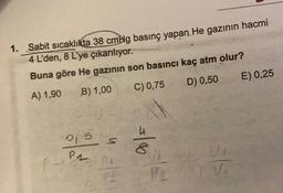 1. Sabit sıcaklıkta 38 cmblg basınç yapan. He gazının hacmi
4 L'den, 8 L'ye çıkarılıyor.
Buna göre He gazının son basıncı kaç atm olur?
A) 1,90
B) 1,00
C) 0,75
D) 0,50
215 s
PHOS PA
P2
00/=
sls
P2) V₂
E) 0,25