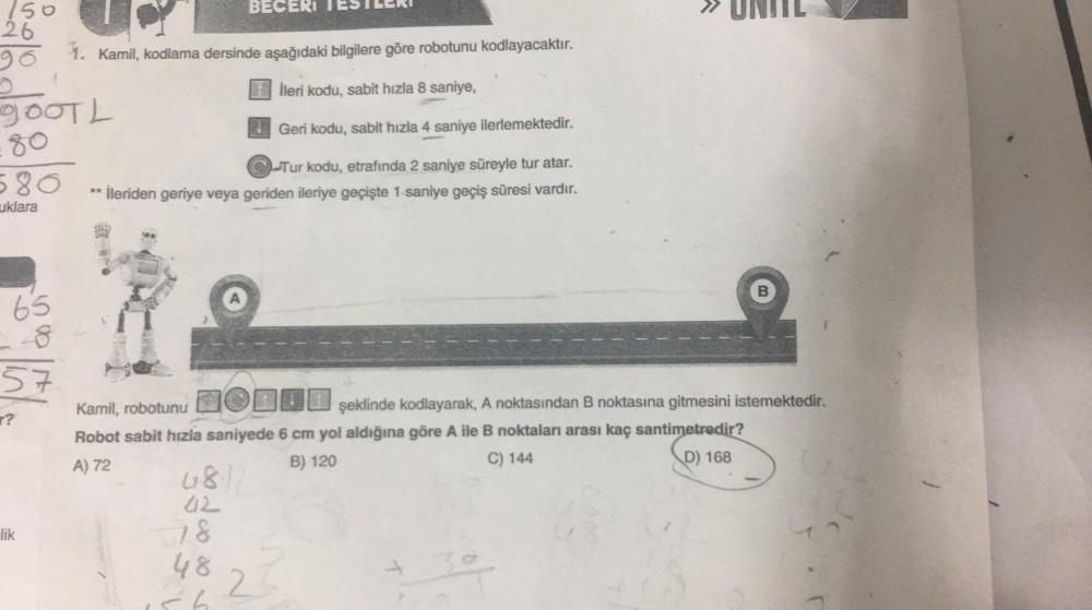 150
26
gooTL
-80
580
uklara
65
57
r?
lik
1. Kamil, kodlama dersinde aşağıdaki bilgilere göre robotunu kodlayacaktır.
İleri kodu, sabit hızla 8 saniye,
Geri kodu, sabit hızla 4 saniye ilerlemektedir.
Tur kodu, etrafında 2 saniye süreyle tur atar.
** İleride