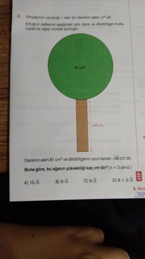 2. Yarıçapının uzunluğur olan bir dairenin alanı m² dir.
Ertuğrul defterine aşağıdaki gibi daire ve dikdörtgen kulla-
narak bir ağaç modeli çizmiştir.
A) 10/3
81 cm²
Dairenin alanı 81 cm² ve dikdörtgenin uzun kenari √48 cm'dir.
Buna göre, bu ağacın yüksekl