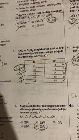 elementinin
açtır?
1 olur.
elementinin
kaçtır?
0
0
olur.
munun yükselt-
?
= +1
= +1
=-3 olur.
şiklerinde man-
eltgenme basa-
çtır?
1=0
=O
II. Elementel
seltgenme basamağı sıfırdır.
III. MnO iyonunda manganın yükseltgenme
basamağı +3'tür.
Yukarıda verilen yargılardan hangileri
doğrudur? HBO, 15P, 17Cl, 25Mn)
A) Yalnız t
D) I've III
A)
B)
B) Yalnız II
E) I, II ve III
8. N₂O4 ve Cr₂O, bileşiklerinde azot ve kro-
mun yükseltgenme basamakları aşağıda-
kilerden hangisidir? (O: 8)
A) MgS
D) CaO
N
+4
+2
+3
+3
+4
Ivel
B-GuQ
ENQ
Cr
+3
+3
+4
+2
+2
X
X
9. Aşağıdaki bileşiklerden hangisinde altı çi-
zili atomun yükseltgenme basamağı diğer-
lerinden farklıdır?
(7N, 8O, gF, 12Mg, 16S, 20Ca, 29Cu)
C) OF 2
Cr'un yu
daki ilis
doğru v
A) <11
C<1
E
11.
Aşağı
elektr
A35
28
Cu
12.
1.
11.
IV
V
Yu
de
C
d