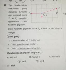 8. Eşit bölmelendirilmiş
sürtünmesiz yatay
düzlemde durmakta F3
olan noktasal cisme
F₁
ve F2
kuvvetleri
uygulanarak cisim
harekete geçiriliyor.
Buna göre;
1. Cismin hareket yönü değişmez.
II. Cisim yavaşlamaya başlar.
III. Cisim hızlanmaya devam eder.
r.y.
ifadelerinden hangileri doğrudur?
A) Yalnız I
B) Yalnız II
AYT Fizik
Cisim harekete geçtikten sonra F3 kuvveti de etki etmeye
başlıyor.
D) I ve II
T
E) I ve III
tu
1
C) Yalnız III
11