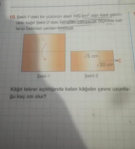 10. Şekil-1'deki bir yüzünün alanı 500 cm² olan kare şeklin-
deki kağıt Şekil-2'deki kenarları çakışacak biçimde kat-
lanıp belirtilen yerden kesiliyor.
Şekil-1
√5 cm
√20 cm
Şekil-2
Kâğıt tekrar açıldığında kalan kâğıdın çevre uzunlu-
ğu kaç cm olur?