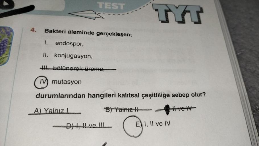 4.
TEST
Bakteri âleminde gerçekleşen;
1. endospor,
II. konjugasyon,
I bölünerek üreme,
IV mutasyon
durumlarından hangileri kalıtsal çeşitliliğe sebep olur?
A) Yalnız
B) Yalnız
# ve IV
D), ve !!!
E) I, II ve IV
₁.