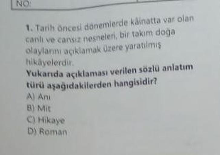 NO:
1. Tarih öncesi dönemlerde kâinatta var olan
canli ve cansiz nesneleri, bir takım doğa
olaylarını açıklamak üzere yaratılmış
hikayelerdir.
Yukarıda açıklaması verilen sözlü anlatım
türü aşağıdakilerden hangisidir?
A) Ani
B) Mit
C) Hikaye
D) Roman