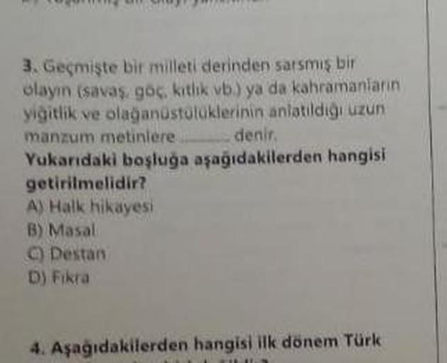 3. Geçmişte bir milleti derinden sarsmış bir
olayın (savaş, göç, kıtlık vb.) ya da kahramanların
yiğitlik ve olağanüstülüklerinin anlatıldığı uzun
manzum metinlere.
denir.
Yukarıdaki boşluğa aşağıdakilerden hangisi
getirilmelidir?
A) Halk hikayesi
B) Masal