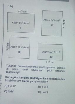 12-)
3√5 cm
4√5 cm
Alan= 8√10 cm²
I
Alan= 12√10 cm²
Alan= 6√6 cm²
11
3√3 cm
Alan= 6√10 cm²
IV
6√5 cm
Yukarıda numaralandırılmış dikdörtgenlerin alanları
ve uzun kenar uzunlukları şekil üzerinde
gösterilmiştir.
Buna göre hangi iki dikdörtgen kısa kenarlarından
birbirine tam olarak yapıştırılabilir?
A) I ve IV
B) II ve III
C) III-IV
D) I ve II