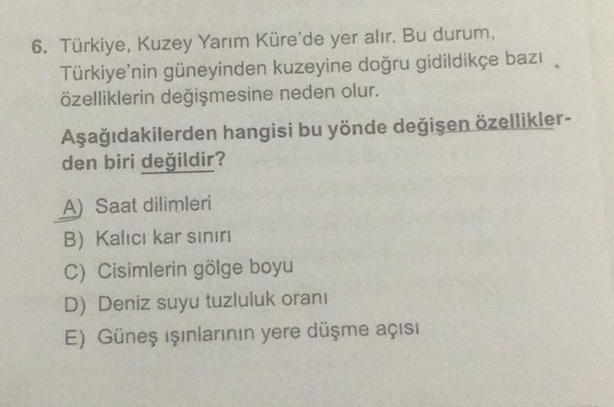 6. Türkiye, Kuzey Yarım Küre'de yer alır. Bu durum,
Türkiye'nin güneyinden kuzeyine doğru gidildikçe bazı
özelliklerin değişmesine neden olur.
Aşağıdakilerden hangisi bu yönde değişen özellikler-
den biri değildir?
A) Saat dilimleri
B) Kalıcı kar sınırı
C)