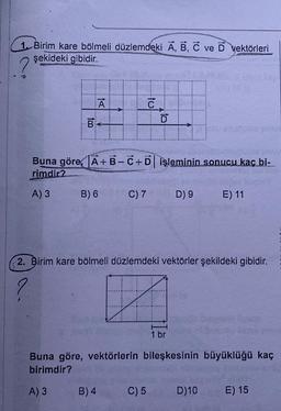 1. Birim kare bölmeli düzlemdeki A, B, C ve D vektörleri
şekideki gibidir.
2
to
B
Ā
B) 6
PADAN
Buna göre, A+B-C+D işleminin sonucu kaç bi-
rimdir?
A) 3
C) 7
B) 4
to
D
C) 5
D) 9
2. Birim kare bölmeli düzlemdeki vektörler şekildeki gibidir.
?
Z
1 br
E) 11
Buna göre, vektörlerin bileşkesinin büyüklüğü kaç
birimdir?
A) 3
UE XAN
D)10
E) 15