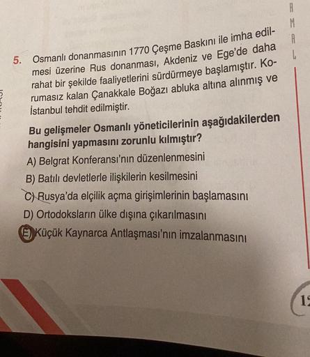 5. Osmanlı donanmasının 1770 Çeşme Baskını ile imha edil-
mesi üzerine Rus donanması, Akdeniz ve Ege'de daha
rahat bir şekilde faaliyetlerini sürdürmeye başlamıştır. Ko-
rumasız kalan Çanakkale Boğazı abluka altına alınmış ve
İstanbul tehdit edilmiştir.
Bu