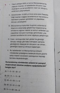 9. 1. Fakat yaklaşık 6000 yıl sonra Mezopotamya'da
yaşayan insanlar, kil tabletlerde dünyanın nasıl
oluştuğunu ya da kendilerinin nasıl var olduğunu
anlatmaya çalışmaktaydı.
II. Günümüzden 10.000 yıl önce sona eren Paleolitik
Çağ insanları mağara duvarlarına av hayvanlarının
resimlerini çizerken gördükleri ve yaşadıkları
dünyayı yansıtıyordu.
III. Mezopotamya toplumları bugünkü anlamda bir
düşünme sistematiği geliştirmeyi başaramamış
olmalarına rağmen nesnel ve somut verilerden yani
yaşadıkları dünyanın sunduğu görüntüden yola
çıkarak kendilerine bir evren algılayışı geliştirmiştir.
IV. İnsan, varoluşundan beri gözleri ile gördüğü
dünyayı olduğu gibi kabul etmişken zamanla
gördüğünün ötesinde bir dünyanın var olması.
gerektiğini tasavvur etmeye başlamıştır.
V. Bu tabletlerden ve Mezopotamya kökenli
mitoslardan anladığımız kadarıyla büyük gizeme
sahip insanın ve evrenin varoluşunun kaynağı
tanrılara dayandırılmıştır.
Numaralanmış cümlelerden anlamlı bir paragraf
oluşturulmak istenirse sıralama aşağıdakilerden
hangisi olur?
A) I-II-IV-III-V
B) IV-II-1-V-III
C) III-II-IV-1-V
D) IV-II-V-|-|||
E) V-I-IV-I||-||