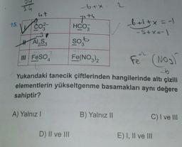 24
4t
✓ CO²-
HAI₂S3
III FeSO
15.
A) Yalnız I
-6+x
D) II ve III
HCO3
so,
3
Fe(NO3)2
_6+1+x= -
-S+x=-1
-6
Yukarıdaki tanecik çiftlerinden hangilerinde altı çizili
elementlerin yükseltgenme basamakları aynı değere
sahiptir?
B) Yalnız II
+2
Fe (NO₂)
C) I ve III
E) I, II ve III