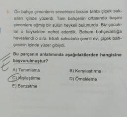 3. Ön bahçe çimenlerin simetrisini bozan tahta çiçek sak-
sıları içinde yüzerdi. Tam bahçenin ortasında başını
çimenlere eğmiş bir sülün heykeli bulunurdu. Biz çocuk-
lar o heykelden nefret ederdik. Babam bahçıvanlığa
heveslendi o sıra. Etrafı saksılarla çevrili ev, çiçek bah-
çesinin içinde yüzer gibiydi.
Bu parçanın anlatımında aşağıdakilerden hangisine
başvurulmuştur?
A) Tanımlama
C) Kişileştirme
E) Benzetme
B) Karşılaştırma
D) Örnekleme