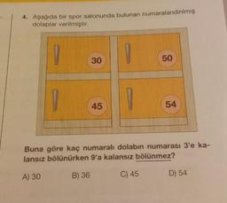 4. Aşağıda bir spor salonunda bulunan numaralandırılmış
dolaplar verilmiştir.
1
30
45
1
50
54
Buna göre kaç numaralı dolabın numarası 3'e ka-
lansız bölünürken 9'a kalansız bölünmez?
A) 30
B) 36
C) 45
D) 54