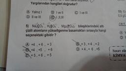 all
Yargılarından hangileri doğrudur?
A Yalnız I
D II ve III
BI ve ll
| , ||, |||
yuktur.
A +4, +6, +3
+4, +5, +6
+5, +6, +5
CI ve Ill
5) Na2CO3, H2SO4, Mg3(PO4)2 bileşiklerindeki altı
çizili atomların yükseltgenme basamakları sırasıyla hangi
seçenekteki gibidir?
+3, +4, +2
D+4, + 6, +5
10) 0,4
0,5 g/L
(H:1
A
DI
Sınav sür
I KİMYA