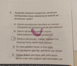 O
8. Aşağıdaki dizelerin hangisinde, tamlananı
tamlayandan önce söylenmiş bir belirtili ad
tamlaması vardır?
A) Sende seyrediyorum denizlerin en mavisini
Ormanların en kuytusunu sende gezmekteyim
B) Ellerim takılırken rüzgârların saçına
Asıldı arabamız bir dağın yamacına
Sakarya saf çocuğu, masum Anadolu'nun
Divanesi ikimiz kaldık Allah yolunun
D) Ey mavi göklerin beyaz ve kızıl süsü
Kız kardeşimin gelinliği, şehidimin son örtüsü
E) Garbin afakını sarmışsa çelik zırhlı duvar
Benim iman dolu göğsüm gibi serhaddim var
H-0