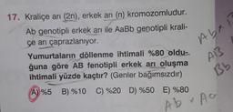 17. Kraliçe arı (2n), erkek arı (n) kromozomludur.
Ab genotipli erkek arı ile AaBb genotipli krali-
çe arı çaprazlanıyor.
Yumurtaların döllenme ihtimali %80 oldu-
ğuna göre AB fenotipli erkek arı oluşma
ihtimali yüzde kaçtır? (Genler bağımsızdır)
A) %5 B) %10 C) %20 D) %50 E) %80
Abxí
A13
Bb
Ab + Ac