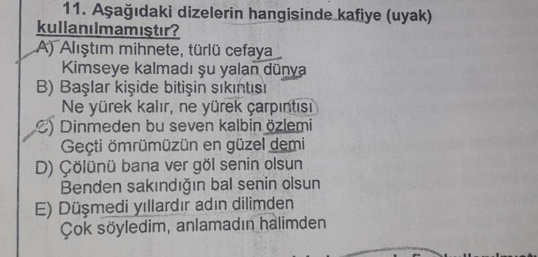 11. Aşağıdaki dizelerin hangisinde kafiye (uyak)
kullanılmamıştır?
A) Alıştım mihnete, türlü cefaya
Kimseye kalmadı şu yalan dünya
B) Başlar kişide bitişin sıkıntısı
Ne yürek kalır, ne yürek çarpıntısı
Dinmeden bu seven kalbin özlemi
Geçti ömrümüzün en güz