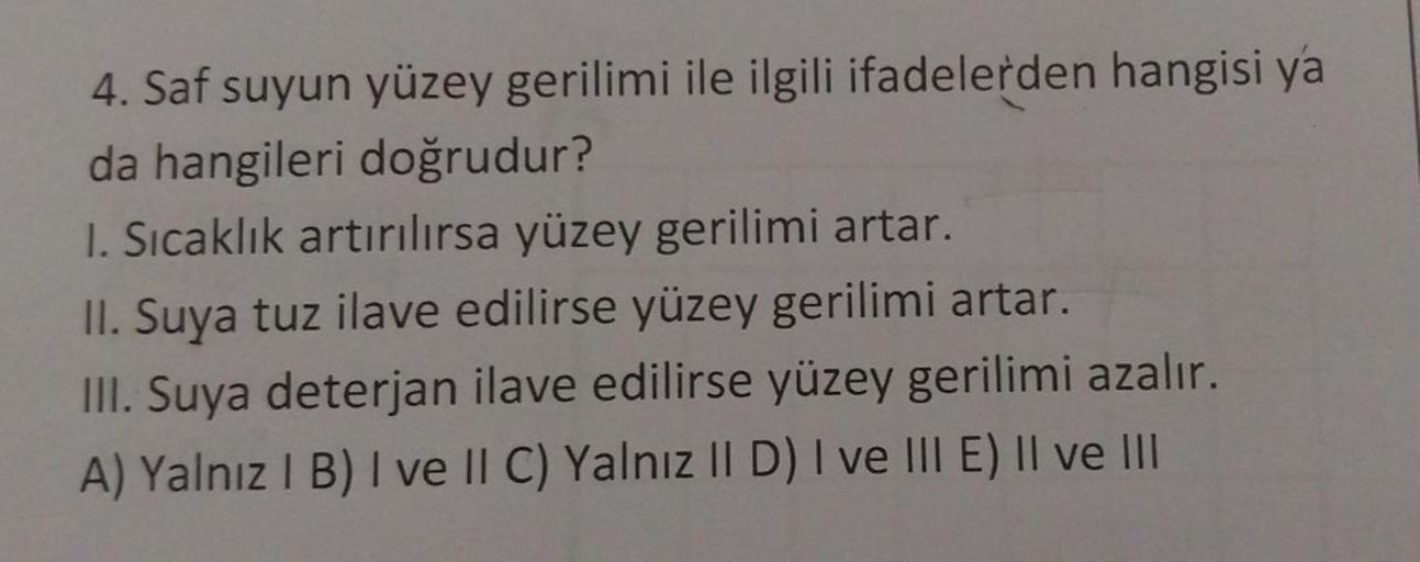 4. Saf suyun yüzey gerilimi ile ilgili ifadelerden hangisi ya
da hangileri doğrudur?
1. Sıcaklık artırılırsa yüzey gerilimi artar.
II. Suya tuz ilave edilirse yüzey gerilimi artar.
III. Suya deterjan ilave edilirse yüzey gerilimi azalır.
A) Yalnız I B) I v