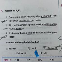 7. Gazlar ile ilgili,
I. Spreylerde etken maddeyi dışarı çıkarmak için
✓ kullanılan gazlara itici gaz denir.
II. İtici gazlar genellikle petrolden elde edildiğinden
yanıcı gazlardır.
III. İtici gazlar basınç etkisi ile sıvılaştırılabilen gaz-
lardır.
ifadelerden hangileri doğrudur?
A) Yalnız I
TEST-2
D) II ve III
1-DO
B) I ve II
2-A
E) I, II ve III
3-C
C) Lve III
4-E
S