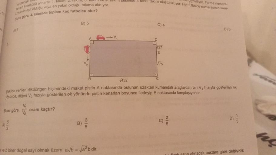 56
Yukarıdaki
larının karekökü alınarak 1. takım,
kökünün eşit olduğu veya en yakın olduğu takıma alınıyor.
Buna göre, 4. takımda toplam kaç futbolcu olur?
A)
A) 6
V₁
Buna göre, oranı kaçtır?
V₂
513
B) 5
A
B
1-
ve b birer doğal sayı olmak üzere a√b = √a²bd