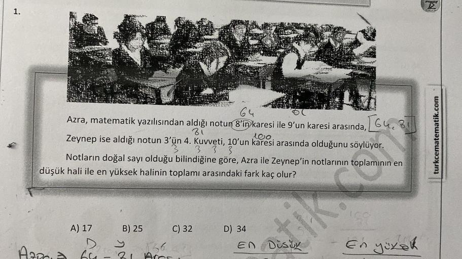 1.
64
Azra, matematik yazılısından aldığı notun 8'in karesi ile 9'un karesi arasında, G4, 31
81
Zeynep ise aldığı notun 3'ün 4. Kuvveti, 10'un karesi arasında olduğunu söylüyor.
100.
3 333
Notların doğal sayı olduğu bilindiğine göre, Azra ile Zeynep'in not