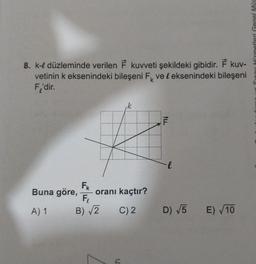 8. k-l düzleminde verilen F kuvveti şekildeki gibidir. F kuv-
vetinin k eksenindeki bileşeni F ve & eksenindeki bileşeni
F'dir.
k
9
FK
F₁
B)√2 C) 2
Buna göre,
A) 1
oranı kaçtır?
ALL
F
D) √5
E) √10
Hizmetleri Genel Müc