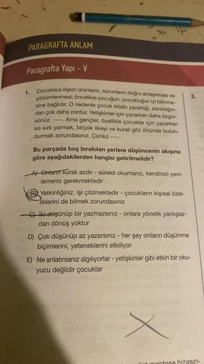 PARAGRAFTA ANLAM
Paragrafta Yapı - V
Çocuklara ilişkin ürünlerin, sorunların doğru anlaşılması ve
çözümlenmesi; öncelikle çocuğun, çocukluğun iyi bilinme-
sine bağlıdır. O nedenle çocuk kitabı yazarlığı, sanıldığın-
dan çok daha zordur. Yetişkinler için ya