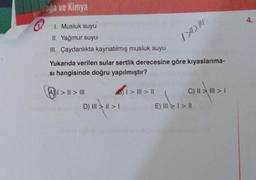 oga ve Kimya
1. Musluk suyu
II. Yağmur suyu
III. Çaydanlıkta kaynatılmış musluk suyu
Yukarıda verilen sular sertlik derecesine göre kıyaslanma-
si hangisinde doğru yapılmıştır?
A> | > |||
B)1> | > ||
/>4> M
D) II|||>1
C) || \| || > |
E) III > I > ||
4.