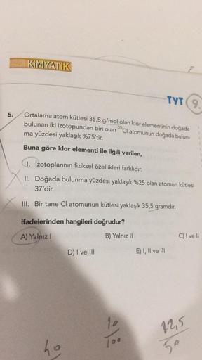 5.
KIMYATIK
Ortalama atom kütlesi 35,5 g/mol olan klor elementinin doğada
bulunan iki izotopundan biri olan Cl atomunun doğada bulun-
ma yüzdesi yaklaşık %75'tir.
35
Buna göre klor elementi ile ilgili verilen,
1. Izotoplarının fiziksel özellikleri farklıdı