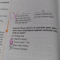 kahraman-
ipin bütün
kkında
miştir.
asıll
miş-
ştir.
miş
"
1
til suyu akar durur
Kaya dibini oyar durur
Batün baliklar baka durur
Gölü dahi taşırırlar
sinde yer alabilir?
A) Kutadgu Bilig
BY Atabet'ül Hakayık
11
İslamiyet Öncesi Dönem'e ait yukarıdaki şiirler şekil
içerik olarak incelendiğinde aşağıdaki eserlerden hang
Divanü Lügati't-Türk
D) Bilge Kağan Abidesi
E Tonyukuk Abideleri
It isirmaz at tepmez time.
(it isirmaz at tepmez deme)