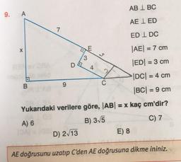 ABL BC
AE LED
EDL DC
|AE| = 7 cm
|ED| = 3 cm
|DC| = 4 cm
|BC| = 9 cm
Yukarıdaki verilere göre, |AB| = x kaç cm'dir?
A) 6
B) 3√5
C) 7
9. A
X
nega
B
dal
1
9
D
D) 2√13
d
E
3
4
5
C
E) 8
AE doğrusunu uzatıp C'den AE doğrusuna dikme ininiz.