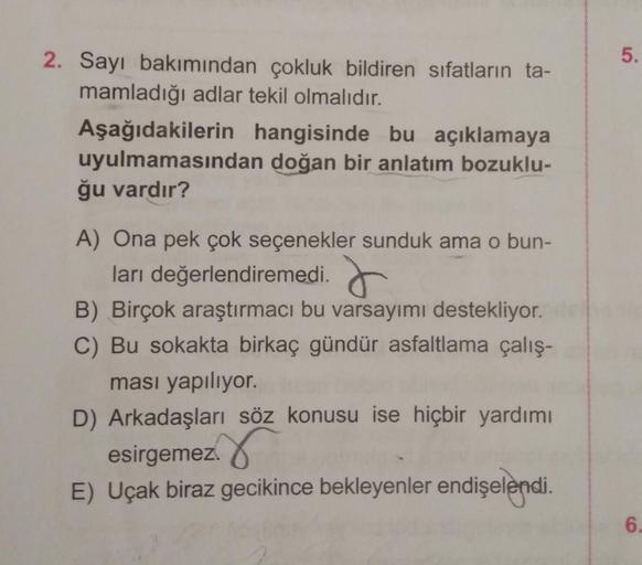 2. Sayı bakımından çokluk bildiren sıfatların ta-
mamladığı adlar tekil olmalıdır.
Aşağıdakilerin hangisinde bu açıklamaya
uyulmamasından doğan bir anlatım bozuklu-
ğu vardır?
A) Ona pek çok seçenekler sunduk ama o bun-
ları değerlendiremedi.
B) Birçok ara