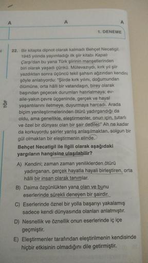 si
TÖF
A
A
1. DENEME
22. Bir kitapta dipnot olarak kalmadı Behçet Necatigil.
1945 yılında yayımladığı ilk şiir kitabı Kapalı
Çarşı'dan bu yana Türk şiirinin manşetlerinden
biri olarak yaşadı çünkü. Mütevazıydı, kırk yıl şiir
yazdıktan sonra üçüncü tekil şa