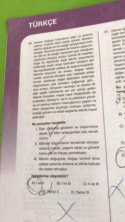 TÜRKÇE
30. İnsanın doğaya hükmetme istek ve anlama
çabası, insanlık tarihi kadar eskidir. Modern
bilimin doğuşu bu iki isteğin birleşmesini bek-
lemiştir. Bununla beraber ilk insanın yaşamın-
da bile bu iki isteğin tamamen ayrı olduğunu
söylemek oldukça zordur. Çünkü ilk insanlar,
doğa ile ilişkisinde basit teknik becerilerini
kullandığı kadar büyü türünden birtakım akıl
dışı sayılabilecek yollara da başvurmuşlardır.
Aslında büyünün de amacı, doğayı etkile-
mektir: yanında ölmekte olan hastaları iyileş-
tirmek, beklenen doğal felaketleri önlemek,
düşmanların yok olmasını sağlamak gibi...
Aynı amacı, dünyanın varoluşu ve düzeni ile
ilgili çeşitli kültürlerde yer yer sürüp gelen
efsane türünden masal veya hikâyelerde de
bulabiliriz. Güneş'in, Ay'ın ve yıldızların yaratı-
lış ve varoluş nedeni insanoğlunun yaşam ve
ölüm karşısında duyduğu korkuyu giderme,
aradığı güveni ve rahatı sağlama olarak hayal
edilmiştir.
Bu parçadan hareketle
1. Eski çağlarda gözleme ve düşünmeye
dayalı bi bilim anlayışından söz etmek
zordur.
II. Bilimsel düşünmenin temelinde dünyayı
anlama merakı, yaşamı rahat ve güvenli
kılma gibi iki ihtiyaç yatmaktadır.
III. Bilimin doğuşuna, doğayı kontrol etme
çabası yanında anlama ve bilme tutkusu
da neden olmuştur.
hangilerine ulaşılabilir?
A) I ve II
B) I ve III
p
Yalnız II
C) II ve III
E) Yalnız III
X
31. Yazma işi
değil ben
lemesiyle
şeyler ka
dime. Ö:
atmak; z
türünde
şama za
yönünd
Yaşamı
etmele
değer,
uğraş
yok, ta
Bu F
hang
B)
ic
ri
a
9
D)
E