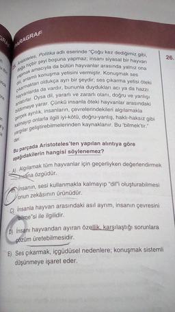 ine
PARAGRAF
25. Aristoteles, Politika adlı eserinde "Çoğu kez dediğimiz gibi,
yapmak amacıyla da bütün hayvanlar arasında yalnız ona
doğa hiçbir şeyi boşuna yapmaz; insanı siyasal bir hayvan
çıkarmaktan oldukça ayrı bir şeydir; ses çıkarma yetisi öteki
dili, anlamlı konuşma yetisini vermiştir. Konuşmak ses
hayvanlarda da vardır, bununla duydukları acı ya da hazzı
anlatırlar. Oysa dil, yararlı ve zararlı olanı, doğru ve yanlışı
bildirmeye yarar. Çünkü insanla öteki hayvanlar arasındaki
kalmayıp onlarla ilgili iyi-kötü, doğru-yanlış, haklı-haksız gibi
gerçek ayrılık, insanların, çevrelerindekileri algılamakla
yargılar geliştirebilmelerinden kaynaklanır. Bu 'bilmek'tir."
der.
Bu parçada Aristoteles'ten yapılan alıntıya göre
aşağıdakilerin hangisi söylenemez?
-A) Algılamak tüm hayvanlar için geçerliyken değerlendirmek
Insána özgüdür.
İnsanın, sesi kullanmakla kalmayıp "dil"i oluşturabilmesi
onun zekâsının ürünüdür.
Ⓒon
C) İnsanla hayvan arasındaki asıl ayrım, insanın çevresini
bilmesi ile ilgilidir.
D) İnsanı hayvandan ayıran özellik, karşılaştığı sorunlara
çözüm üretebilmesidir.
E) Ses çıkarmak, içgüdüsel nedenlere; konuşmak sistemli
düşünmeye işaret eder.
26.