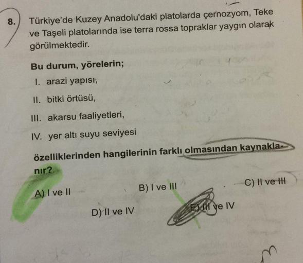 8.
Türkiye'de Kuzey Anadolu'daki platolarda çernozyom, Teke
ve Taşeli platolarında ise terra rossa topraklar yaygın olarak
görülmektedir.
Bu durum, yörelerin;
I. arazi yapısı,
II. bitki örtüsü,
III. akarsu faaliyetleri,
IV. yer altı suyu seviyesi
özellikle