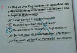 6. İlk Çağ ve Orta Çağ devletlerinin aşağıdaki faali-
yetlerinden hangisinin ticareti canlandırma ama-
ci taşıdığı söylenemez?
A) Liman kentlerinin ele geçirilmesinin
B) Dayanıklı gemilerin inşa edilmesinin
CBataklıklardan tarım alanlar oluşturulmasının
Voweldin
D Şehirler arasında kervansarayların yapılmasının
E Karum adı verilen ticari merkezlerin kurulmasının