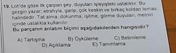 19. Loti'de göze ilk çarpan şey, duyuları işleyişteki ustalıktır. Bu
gezgin yazar; etrafıyla, garip, çok keskin ve birkaç koldan temas
halindedir. Tat alma, dokunma, işitme, görme duyuları, metnin
içinde ustalıkla kullanılır.
Bu parçanın anlatım biçimi aşağıdakilerden hangisidir?
A) Tartışma
B) Öyküleme
D) Açıklama
C) Betimleme
E) Tanımlama