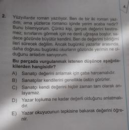 2.
Yüzyıllardır roman yazılıyor. Ben de bir iki roman yaz-
dim; ama yüzlerce romancı içinde yerim acaba nedir?
Bunu bilemiyorum. Çünkü kişi, gerçek değerini kestire-
mez; sınırlarını görmek için ne denli uğraşsa boştur, sa-
dece gözünde büyütür kendini. Ben de değerimi bildiğimi
ileri sürecek değilim. Ancak bugünkü yazarlar arasında,
daha doğrusu bugünkü okurların gözünde yerimin ne ol-
duğunu anladım sanıyorum.
Bu parçada vurgulanmak istenen düşünce aşağıda-
kilerden hangisidir?
A) Sanatçı değerini anlamak için çaba harcamalıdır.
B) Sanatçılar kendilerini genellikle üstün görürler.
C)
Sanatçı kendi değerini hiçbir zaman tam olarak an-
layamaz.
D) Yazar topluma ne kadar değerli olduğunu anlatmalı-
dır.
4.
E) Yazar okuyucunun tepkisine bakarak değerini öğre-
nir.